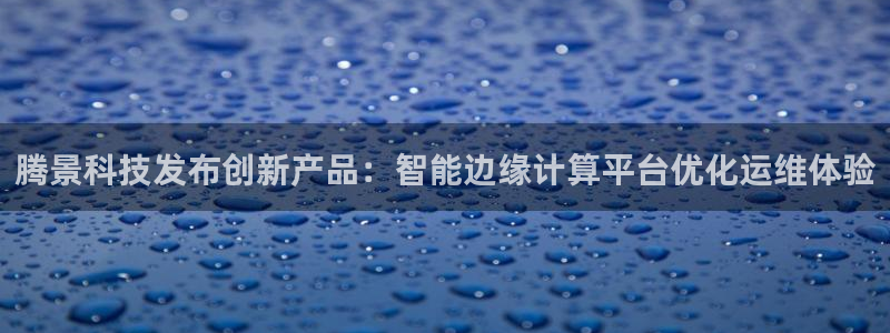 腾景科技发布创新产品：智能边缘计算平台优化运维体验